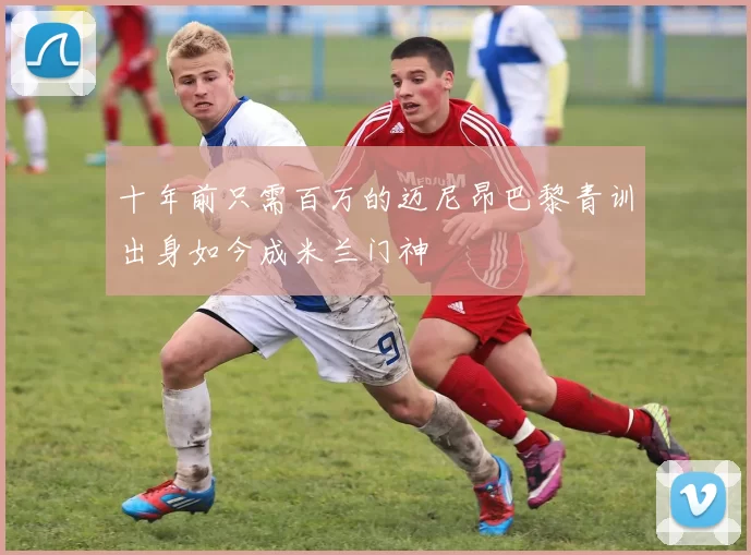十年前只需百万的迈尼昂巴黎青训出身如今成米兰门神