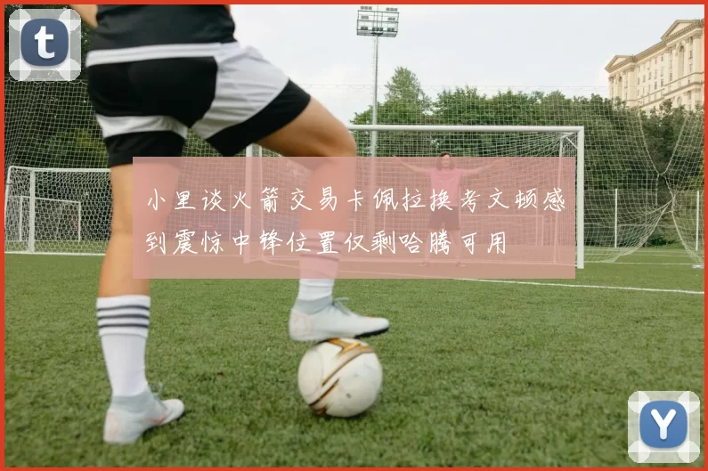 小里谈火箭交易卡佩拉换考文顿感到震惊中锋位置仅剩哈腾可用