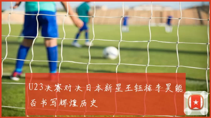U23决赛对决日本新星王钰栋李昊能否书写辉煌历史