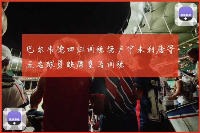 巴尔韦德回归训练场卢宁米利唐等五名球员缺席皇马训练