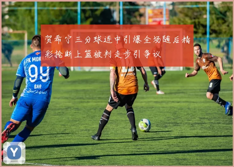 贺希宁三分球连中引爆全场随后精彩抢断上篮被判走步引争议