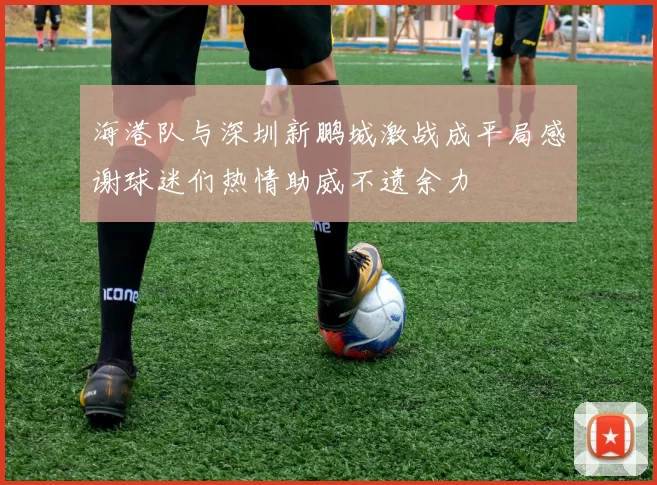 海港队与深圳新鹏城激战成平局感谢球迷们热情助威不遗余力