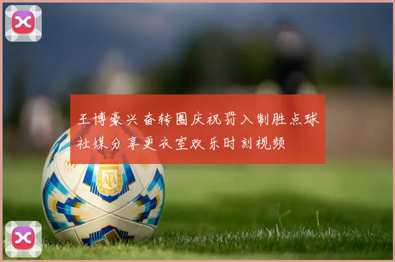 王博豪兴奋转圈庆祝罚入制胜点球社媒分享更衣室欢乐时刻视频