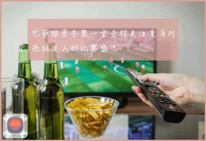 巴萨球员齐聚一堂全程关注皇马对西班牙人的比赛盛况
