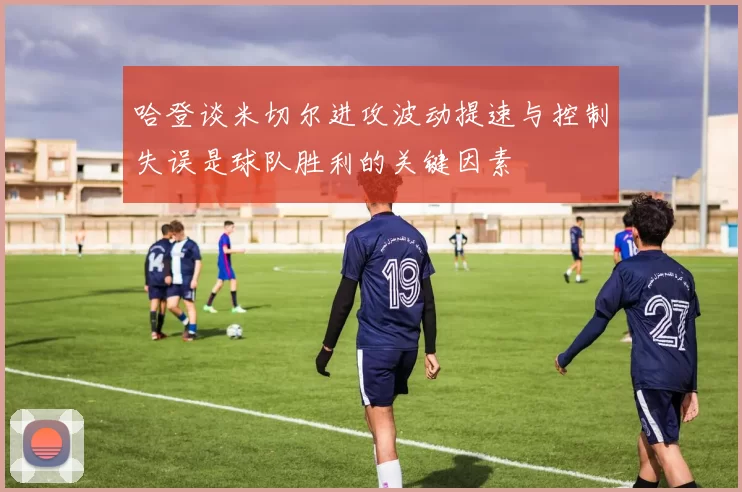 哈登谈米切尔进攻波动提速与控制失误是球队胜利的关键因素