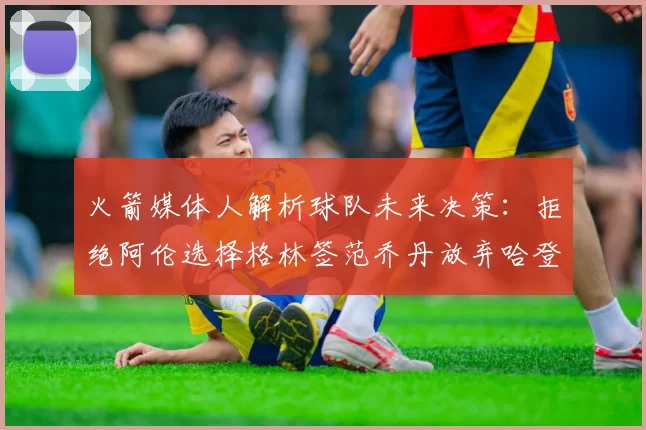 火箭媒体人解析球队未来决策：拒绝阿伦选择格林签范乔丹放弃哈登