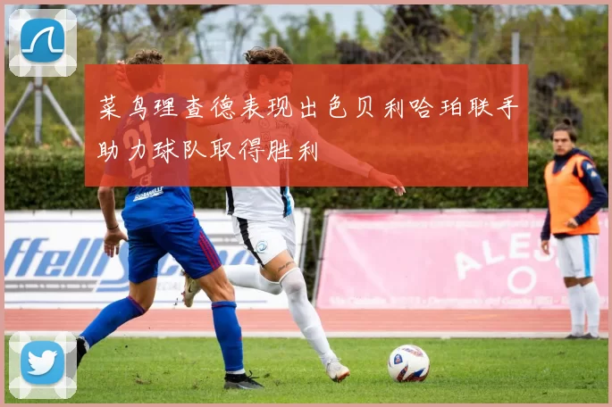 菜鸟理查德表现出色贝利哈珀联手助力球队取得胜利