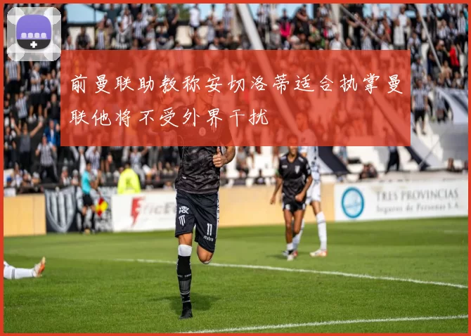 前曼联助教称安切洛蒂适合执掌曼联他将不受外界干扰