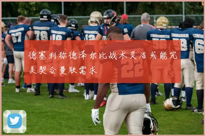 德塞利称德泽尔比战术灵活或能完美契合曼联需求