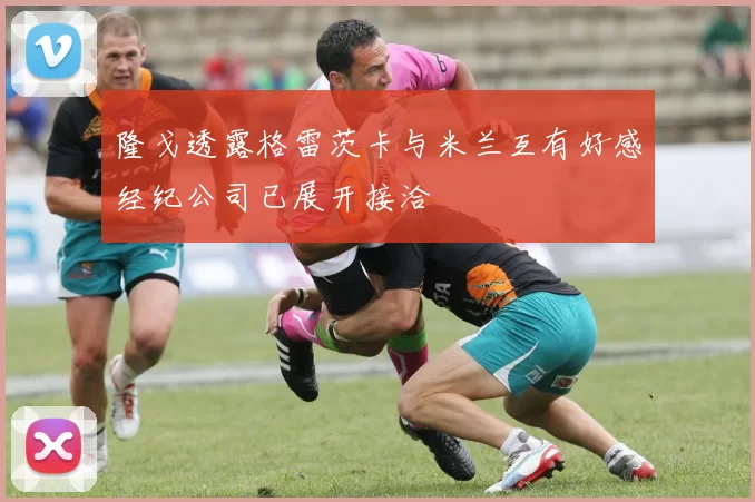 隆戈透露格雷茨卡与米兰互有好感经纪公司已展开接洽